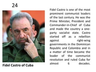 24 
Fidel Castro of Cuba 
Fidel Castro is one of the most 
prominent communist leaders 
of the last century. He was the 
Prime Minister, President and 
Commander-in-Chief of Cuba 
and made the country a one-party 
socialist state. Castro 
started off as a rebellion 
against right-wing 
governments in the Dominican 
Republic and Colombia and in 
a matter of time became the 
leader of the communist 
revolution and ruled Cuba for 
almost 6 decades. 
 