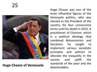 25 
Hugo Chavez of Venezuela 
Hugo Chavez was one of the 
most influential figures of the 
Venezuela politics, who was 
elected as the President of the 
country for four consecutive 
terms until his death in 2013. A 
practitioner of Chavism, which 
is a political ideology that 
combined Bolivarianism and 
Socialism, he sought to 
implement various socialistic 
principles and policies to 
alleviate the inequality in the 
society and uplift the 
standards of the poor and the 
downtrodden. 
 