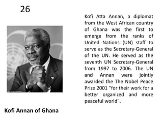 26 
Kofi Annan of Ghana 
Kofi Atta Annan, a diplomat 
from the West African country 
of Ghana was the first to 
emerge from the ranks of 
United Nations (UN) staff to 
serve as the Secretary-General 
of the UN. He served as the 
seventh UN Secretary-General 
from 1997 to 2006. The UN 
and Annan were jointly 
awarded the The Nobel Peace 
Prize 2001 "for their work for a 
better organized and more 
peaceful world". 
 