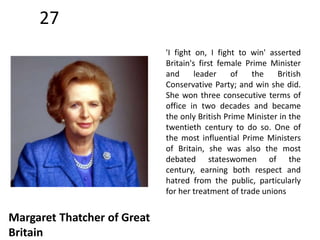 27 
Margaret Thatcher of Great 
Britain 
'I fight on, I fight to win' asserted 
Britain's first female Prime Minister 
and leader of the British 
Conservative Party; and win she did. 
She won three consecutive terms of 
office in two decades and became 
the only British Prime Minister in the 
twentieth century to do so. One of 
the most influential Prime Ministers 
of Britain, she was also the most 
debated stateswomen of the 
century, earning both respect and 
hatred from the public, particularly 
for her treatment of trade unions 
 