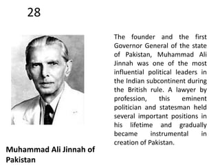 28 
Muhammad Ali Jinnah of 
Pakistan 
The founder and the first 
Governor General of the state 
of Pakistan, Muhammad Ali 
Jinnah was one of the most 
influential political leaders in 
the Indian subcontinent during 
the British rule. A lawyer by 
profession, this eminent 
politician and statesman held 
several important positions in 
his lifetime and gradually 
became instrumental in 
creation of Pakistan. 
 