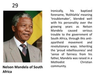 29 
Nelson Mandela of South 
Africa 
Ironically, his baptized 
forename, 'Rolihlahla' meaning 
'troublemaker', blended well 
with his personality over the 
growing years as Nelson 
Mandela caused serious 
trouble to the government of 
South Africa, through this anti-apartheid 
movement and 
revolutionary ways. Inheriting 
the 'proud rebelliousness' and 
'sense of fairness from his 
father, Mandela was raised in a 
Methodist Christian 
community. 
 