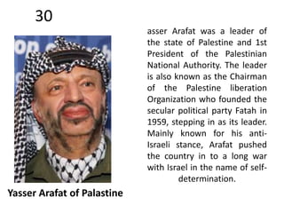 30 
Yasser Arafat of Palastine 
asser Arafat was a leader of 
the state of Palestine and 1st 
President of the Palestinian 
National Authority. The leader 
is also known as the Chairman 
of the Palestine liberation 
Organization who founded the 
secular political party Fatah in 
1959, stepping in as its leader. 
Mainly known for his anti- 
Israeli stance, Arafat pushed 
the country in to a long war 
with Israel in the name of self-determination. 
 