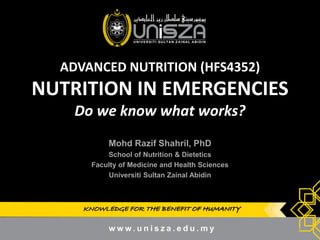 KNOWLEDGE FOR THE BENEFIT OF HUMANITY 
ADVANCED NUTRITION (HFS4352) NUTRITION IN EMERGENCIES Do we know what works? 
Mohd Razif Shahril, PhD 
School of Nutrition & Dietetics 
Faculty of Medicine and Health Sciences 
Universiti Sultan Zainal Abidin 
1  