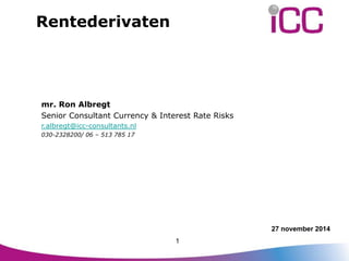 27 november 2014 
Rentederivaten 
mr. Ron Albregt 
Senior Consultant Currency & Interest Rate Risks 
r.albregt@icc-consultants.nl 
030-2328200/ 06 – 513 785 17 
1 
 