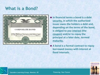 What is a Bond? 
" In 
financial 
terms 
a 
bond 
is 
a 
debt 
security, 
in 
which 
the 
authorized 
issuer 
owes 
the 
h...