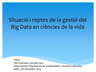 Situació i reptes de la gestió del Big Data en ciències de la vida 
TISUC 
Toni Espinosa, Gonzalo Vera 
Departament Arquitectura de Computadors i Sistemes operatius 
UAB, 2 de Desembre 2014  
