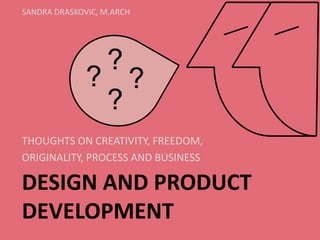 DESIGN AND PRODUCT DEVELOPMENT 
THOUGHTS ON CREATIVITY, FREEDOM, 
ORIGINALITY, PROCESS AND BUSINESS 
SANDRA DRASKOVIC, M.ARCH 
? 
? 
? 
?  