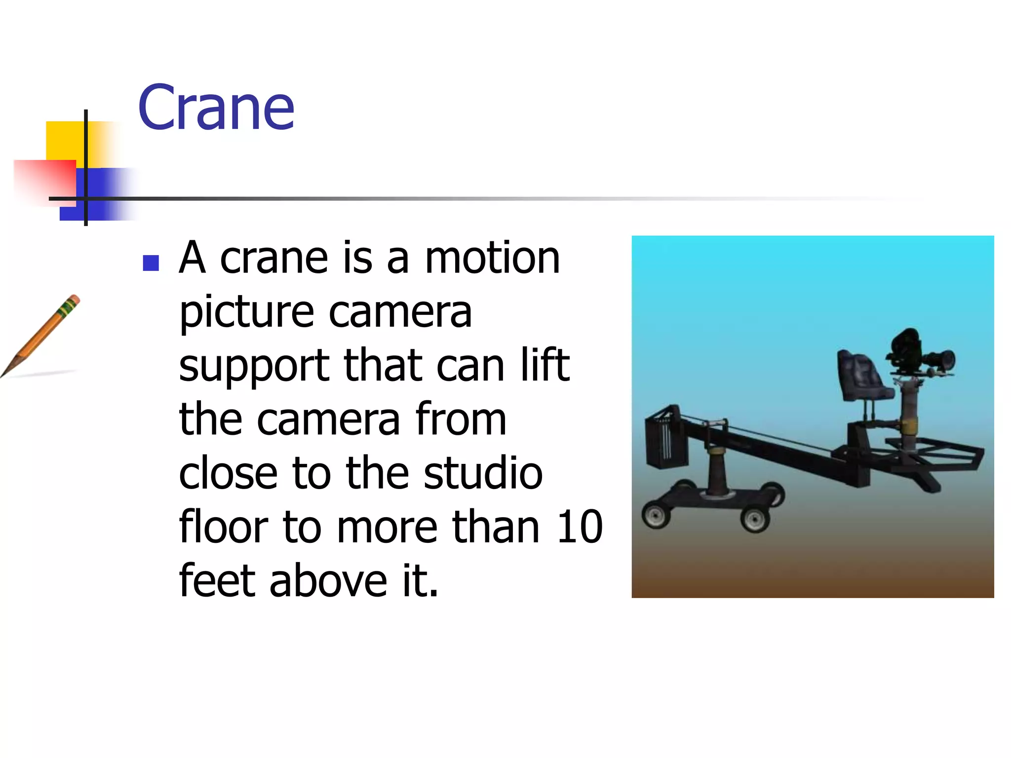 Crane
A crane is a motion
picture camera
support that can lift
the camera from
close to the studio
floor to more than 10
feet above it.