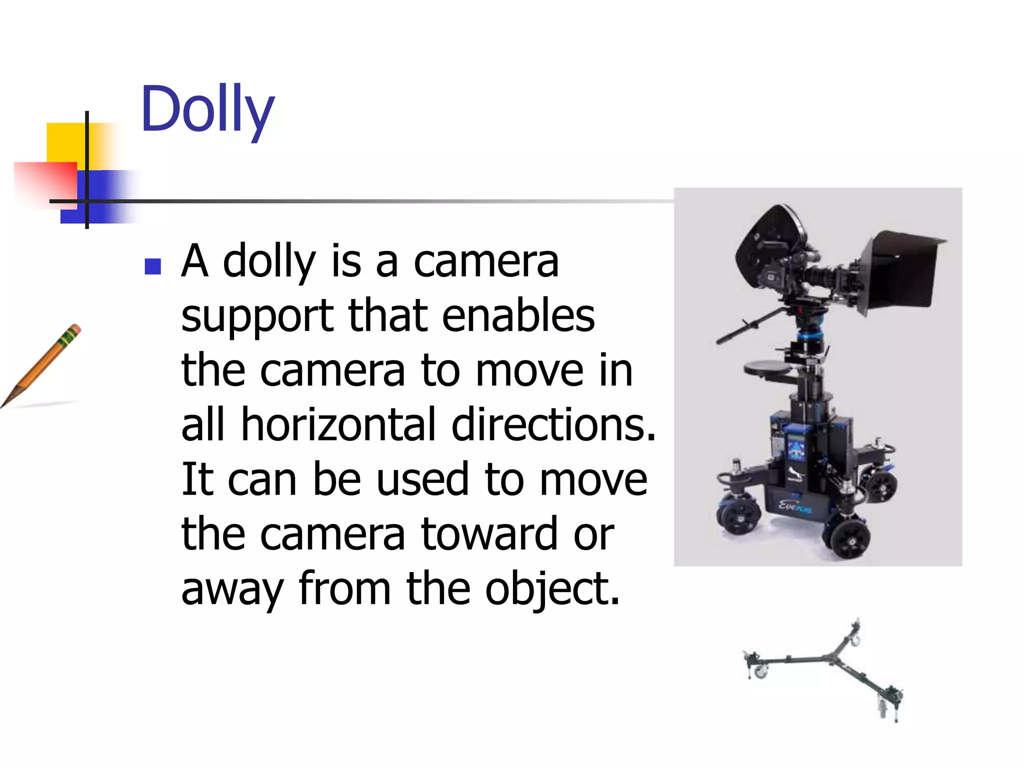 Dolly
A dolly is a camera
support that enables
the camera to move in
all horizontal directions.
It can be used to move
the camera toward or
away from the object.