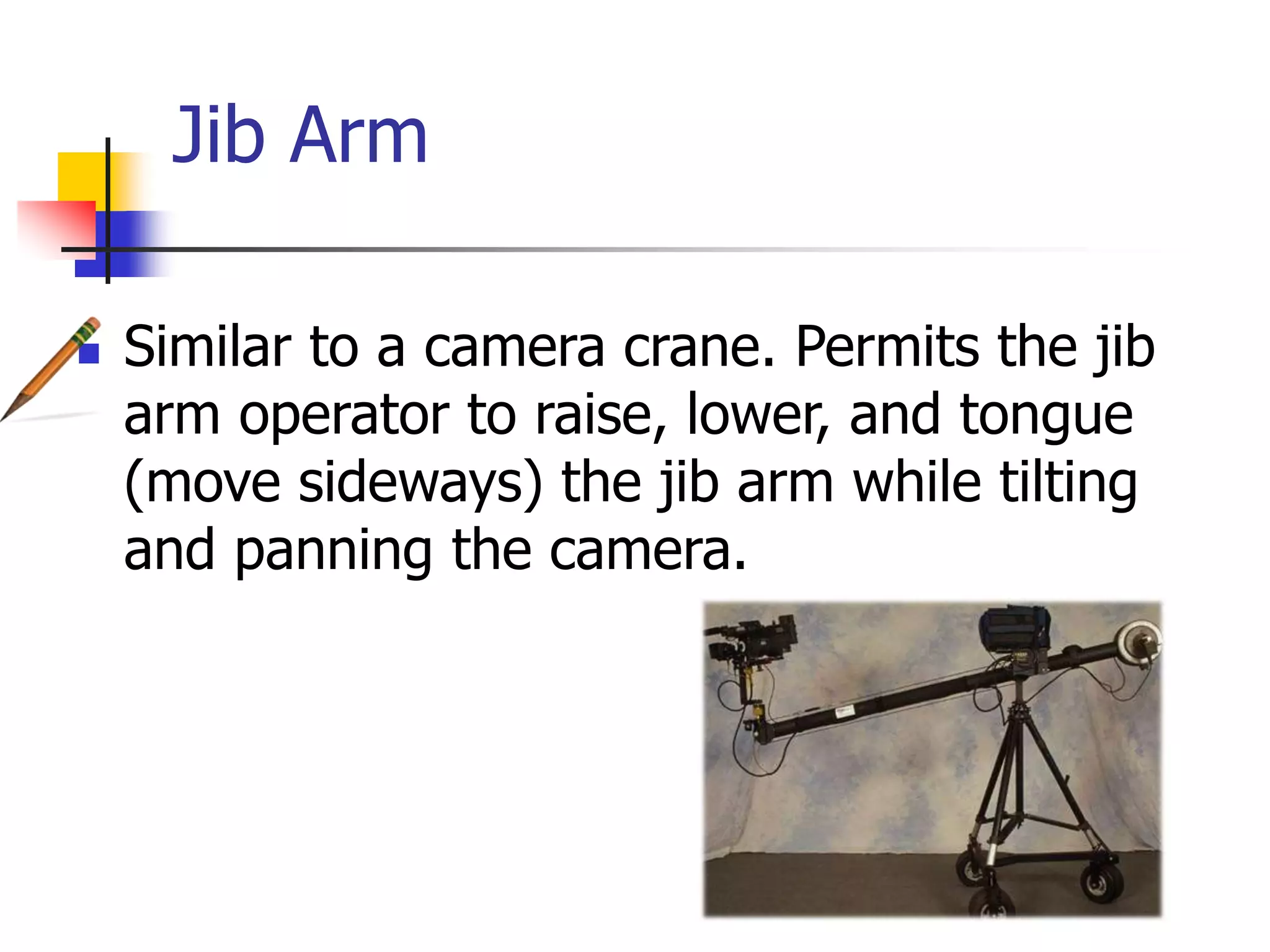 Jib Arm
Similar to a camera crane. Permits the jib
arm operator to raise, lower, and tongue
(move sideways) the jib arm while tilting
and panning the camera.