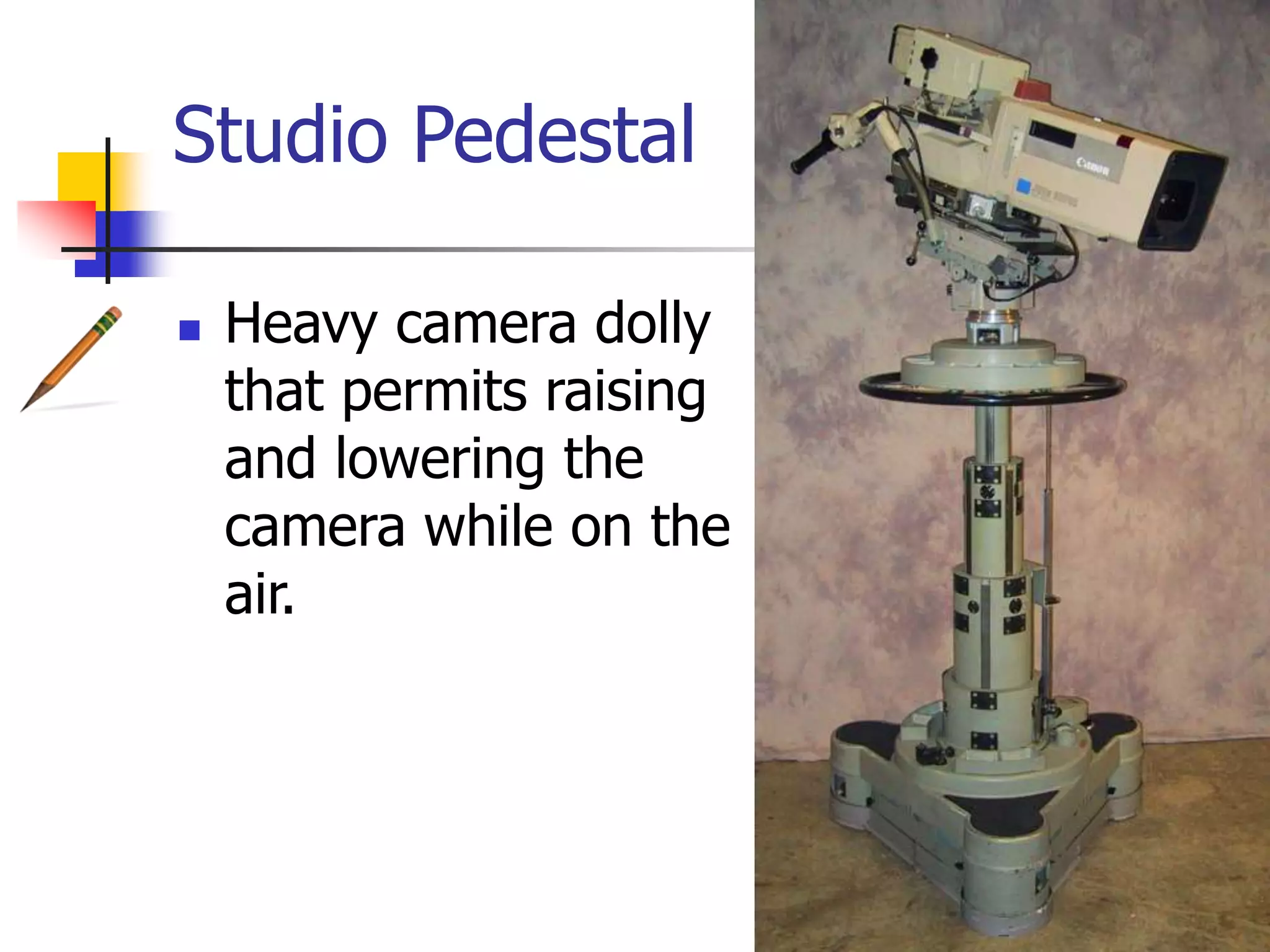 Studio Pedestal
Heavy camera dolly
that permits raising
and lowering the
camera while on the
air.