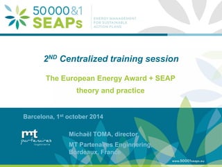 Supporting Local Authoritites in the Development and Integration of SEAPs with Energy management Systems According to ISO 500001 
www.500001seaps.eu 
@500001SEAPs 
2ND Centralized training session 
The European Energy Award + SEAP 
theory and practice 
Barcelona, 1st october 2014 
Michaël TOMA, director 
MT Partenaires Enginnering, Bordeaux, France  