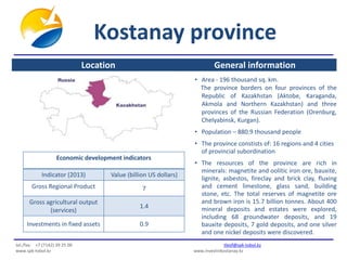 Kostanay province 
General information 
• Area - 196 thousand sq. km. 
The province borders on four provinces of the 
Republic of Kazakhstan (Aktobe, Karaganda, 
Akmola and Northern Kazakhstan) and three 
provinces of the Russian Federation (Orenburg, 
Chelyabinsk, Kurgan). 
• Population – 880.9 thousand people 
• The province constists of: 16 regions and 4 cities 
of provincial subordination 
• The resources of the province are rich in 
minerals: magnetite and oolitic iron ore, bauxite, 
lignite, asbestos, fireclay and brick clay, fluxing 
and cement limestone, glass sand, building 
stone, etc. The total reserves of magnetite ore 
and brown iron is 15.7 billion tonnes. About 400 
mineral deposits and estates were explored, 
including 68 groundwater deposits, and 19 
bauxite deposits, 7 gold deposits, and one silver 
and one nickel deposits were discovered. 
Location 
Economic development indicators 
Indicator (2013) Value (billion US dollars) 
Gross Regional Product 7 
Gross agricultural output 
(services) 
1.4 
Investments in fixed assets 0.9 
tel./fax: +7 (7142) 39 25 00 tleof@spk-tobol.kz 
www.spk-tobol.kz www.investinkostanay.kz 
 