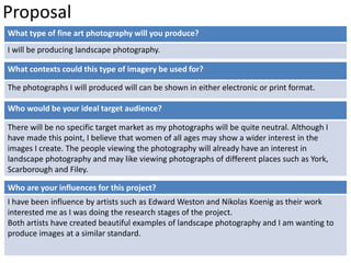 Proposal 
What type of fine art photography will you produce? 
I will be producing landscape photography. 
What contexts could this type of imagery be used for? 
The photographs I will produced will can be shown in either electronic or print format. 
Who would be your ideal target audience? 
There will be no specific target market as my photographs will be quite neutral. Although I 
have made this point, I believe that women of all ages may show a wider interest in the 
images I create. The people viewing the photography will already have an interest in 
landscape photography and may like viewing photographs of different places such as York, 
Scarborough and Filey. 
Who are your influences for this project? 
I have been influence by artists such as Edward Weston and Nikolas Koenig as their work 
interested me as I was doing the research stages of the project. 
Both artists have created beautiful examples of landscape photography and I am wanting to 
produce images at a similar standard. 
 