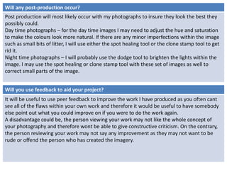 Will any post-production occur? 
Post production will most likely occur with my photographs to insure they look the best they 
possibly could. 
Day time photographs – for the day time images I may need to adjust the hue and saturation 
to make the colours look more natural. If there are any minor imperfections within the image 
such as small bits of litter, I will use either the spot healing tool or the clone stamp tool to get 
rid it. 
Night time photographs – I will probably use the dodge tool to brighten the lights within the 
image. I may use the spot healing or clone stamp tool with these set of images as well to 
correct small parts of the image. 
Will you use feedback to aid your project? 
It will be useful to use peer feedback to improve the work I have produced as you often cant 
see all of the flaws within your own work and therefore it would be useful to have somebody 
else point out what you could improve on if you were to do the work again. 
A disadvantage could be, the person viewing your work may not like the whole concept of 
your photography and therefore wont be able to give constructive criticism. On the contrary, 
the person reviewing your work may not say any improvement as they may not want to be 
rude or offend the person who has created the imagery. 
 