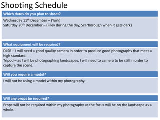 Shooting Schedule 
Which dates do you plan to shoot? 
Wednesday 11th December – (York) 
Saturday 20th December – (Filey during the day, Scarborough when it gets dark) 
What equipment will be required? 
DLSR – I will need a good quality camera in order to produce good photographs that meet a 
high standard. 
Tripod – as I will be photographing landscapes, I will need to camera to be still in order to 
capture the scene. 
Will you require a model? 
I will not be using a model within my photography. 
Will any props be required? 
Props will not be required within my photography as the focus will be on the landscape as a 
whole. 
 