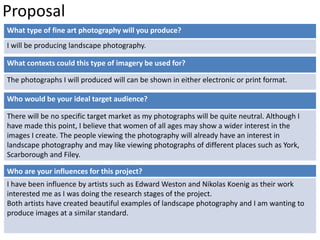 Proposal 
What type of fine art photography will you produce? 
I will be producing landscape photography. 
What contexts could this type of imagery be used for? 
The photographs I will produced will can be shown in either electronic or print format. 
Who would be your ideal target audience? 
There will be no specific target market as my photographs will be quite neutral. Although I 
have made this point, I believe that women of all ages may show a wider interest in the 
images I create. The people viewing the photography will already have an interest in 
landscape photography and may like viewing photographs of different places such as York, 
Scarborough and Filey. 
Who are your influences for this project? 
I have been influence by artists such as Edward Weston and Nikolas Koenig as their work 
interested me as I was doing the research stages of the project. 
Both artists have created beautiful examples of landscape photography and I am wanting to 
produce images at a similar standard. 
 