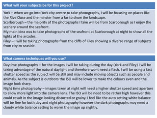 What will your subjects be for this project? 
York – when we go into York city centre to take photographs, I will be focusing on places like 
the Rive Ouse and the minster from a far to show the landscape. 
Scarborough – the majority of the photographs I take will be from Scarborough as I enjoy the 
scenery around the seafront. 
My main idea was to take photographs of the seafront at Scarborough at night to show all the 
lights of the arcades. 
Filey – I will be taking photographs from the cliffs of Filey showing a diverse range of subjects 
from city to seaside. 
What camera techniques will you use? 
Daytime photography – for the images I will be taking during the day (York and Filey) I will be 
taking advantage of the natural daylight and therefore wont need a flash. I will be using a fast 
shutter speed as the subject will be still and may include moving objects such as people and 
animals. As the subject is outdoors the ISO will be lower to make the colours even and the 
image look sharp. 
Night time photography – images taken at night will need a higher shutter speed and aperture 
to allow more light into the camera lens. The ISO will be need to be rather high however this 
could result in the image looking distorted or grainy. I feel like the auto setting white balance 
will be fine for both day and night photography however the dark photographs may need a 
cloudy white balance setting to warm the image up slightly. 
 