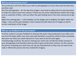 Will any post-production occur? 
Post production will most likely occur with my photographs to insure they look the best they 
possibly could. 
Day time photographs – for the day time images I may need to adjust the hue and saturation 
to make the colours look more natural. If there are any minor imperfections within the image 
such as small bits of litter, I will use either the spot healing tool or the clone stamp tool to get 
rid it. 
Night time photographs – I will probably use the dodge tool to brighten the lights within the 
image. I may use the spot healing or clone stamp tool with these set of images as well to 
correct small parts of the image. 
Will you use feedback to aid your project? 
It will be useful to use peer feedback to improve the work I have produced as you often cant 
see all of the flaws within your own work and therefore it would be useful to have somebody 
else point out what you could improve on if you were to do the work again. 
A disadvantage could be, the person viewing your work may not like the whole concept of 
your photography and therefore wont be able to give constructive criticism. On the contrary, 
the person reviewing your work may not say any improvement as they may not want to be 
rude or offend the person who has created the imagery. 
 
