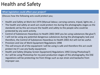 Health and Safety 
What legislation could affect your project? 
(Discuss how the following acts could protect you; 
• Health and Safety at Work Act 1974 (Manual labour, carrying camera, tripod, lights etc…) 
• The health and safety at work act could protect me during the photography stages as the 
standards set by this act ensure the health and safety to the people who could be 
protected by any work activity. 
• Control of Substances Hazardous to Health 2002 (Will you be using substances like glue?) 
• I will not be using any potential dangerous substances during the photography task and 
therefore, the Control of Substances Hazardous to Health 2002 Act will not be useful. 
• Provision and Use of Work Equipment Regulations 1998 
• This will ensure all of the equipment I will be using is safe and therefore this act could 
protect me if I use any faulty equipment. 
• Health and Safety (Display Screen Equipment) Regulations 1992 (Using Photoshop?) 
• As I will be using Photoshop for my post production stages of the photography, the DSE 
regulations will be protecting me from things such as eye strain and backache from 
improper use. 
 