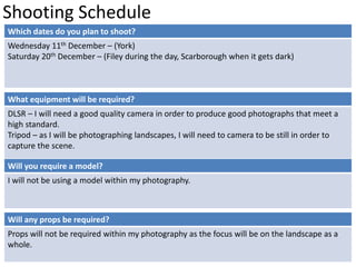 Shooting Schedule 
Which dates do you plan to shoot? 
Wednesday 11th December – (York) 
Saturday 20th December – (Filey during the day, Scarborough when it gets dark) 
What equipment will be required? 
DLSR – I will need a good quality camera in order to produce good photographs that meet a 
high standard. 
Tripod – as I will be photographing landscapes, I will need to camera to be still in order to 
capture the scene. 
Will you require a model? 
I will not be using a model within my photography. 
Will any props be required? 
Props will not be required within my photography as the focus will be on the landscape as a 
whole. 
 