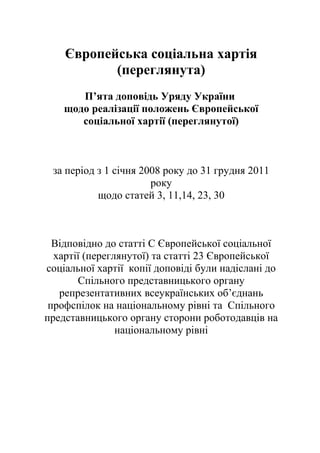 Європейська соціальна хартія 
(переглянута) 
П’ята доповідь Уряду України 
щодо реалізації положень Європейської 
соціальної хартії (переглянутої) 
за період з 1 січня 2008 року до 31 грудня 2011 
року 
щодо статей 3, 11,14, 23, 30 
Відповідно до статті С Європейської соціальної 
хартії (переглянутої) та статті 23 Європейської 
соціальної хартії копії доповіді були надіслані до 
Спільного представницького органу 
репрезентативних всеукраїнських об’єднань 
профспілок на національному рівні та Спільного 
представницького органу сторони роботодавців на 
національному рівні 
 