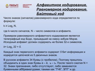 Алфавитное кодирование. 
Равномерное кодирование. 
Байтовый код 
Число знаков (сигналов) равномерного кода определяется по 
формуле: 
k ≥ Log2 N, 
где k-число сигналов, N – число символов в алфавите. 
Примером равномерного алфавитного кодирования является 
телеграфный код Бодо, пришедший на смену азбуке Морзе. 
Исходный алфавит должен содержать не более 32-х символов. 
k= Log2 32 = 5. 
Каждый знак первичного алфавита содержит 5 бит информации и 
кодируется цепочкой из 5 двоичных знаков. 
В русском алфавите 34 буквы (с пробелом). Поэтому пришлось 
объединить в один знак буквы е – ё, ь – ъ. После такого сжатия N = 
32. Знаки препинания, либо отсутствуют, либо заменяются 
буквенными аббревиатурами; такими как “ТЧК”, ЗПТ” и др. 
 