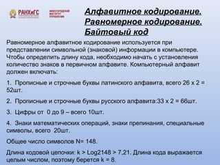 Алфавитное кодирование. 
Равномерное кодирование. 
Байтовый код 
Равномерное алфавитное кодирование используется при 
представлении символьной (знаковой) информации в компьютере. 
Чтобы определить длину кода, необходимо начать с установления 
количество знаков в первичном алфавите. Компьютерный алфавит 
должен включать: 
1. Прописные и строчные буквы латинского алфавита, всего 26 х 2 = 
52шт. 
2. Прописные и строчные буквы русского алфавита:33 х 2 = 66шт. 
3. Цифры от 0 до 9 – всего 10шт. 
4. Знаки математических операций, знаки препинания, специальные 
символы, всего 20шт. 
Общее число символов N= 148. 
Длина кодовой цепочки: k > Log2148 > 7,21. Длина кода выражается 
целым числом, поэтому берется k = 8. 
 