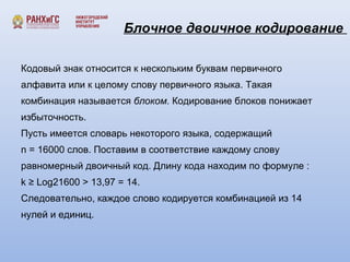 Блочное двоичное кодирование 
Кодовый знак относится к нескольким буквам первичного 
алфавита или к целому слову первичного языка. Такая 
комбинация называется блоком. Кодирование блоков понижает 
избыточность. 
Пусть имеется словарь некоторого языка, содержащий 
n = 16000 слов. Поставим в соответствие каждому слову 
равномерный двоичный код. Длину кода находим по формуле : 
k ≥ Log21600 > 13,97 = 14. 
Следовательно, каждое слово кодируется комбинацией из 14 
нулей и единиц. 
 
