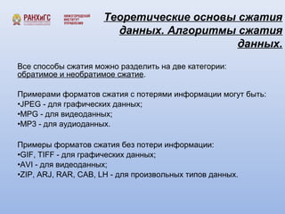 Теоретические основы сжатия 
данных. Алгоритмы сжатия 
данных. 
Все способы сжатия можно разделить на две категории: 
обратимое и необратимое сжатие. 
Примерами форматов сжатия с потерями информации могут быть: 
•JPEG - для графических данных; 
•MPG - для видеоданных; 
•MP3 - для аудиоданных. 
Примеры форматов сжатия без потери информации: 
•GIF, TIFF - для графических данных; 
•AVI - для видеоданных; 
•ZIP, ARJ, RAR, CAB, LH - для произвольных типов данных. 
 