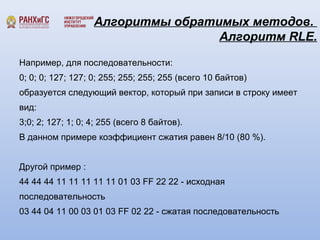 Алгоритмы обратимых методов. 
Алгоритм RLE. 
Например, для последовательности: 
0; 0; 0; 127; 127; 0; 255; 255; 255; 255 (всего 10 байтов) 
образуется следующий вектор, который при записи в строку имеет 
вид: 
3;0; 2; 127; 1; 0; 4; 255 (всего 8 байтов). 
В данном примере коэффициент сжатия равен 8/10 (80 %). 
Другой пример : 
44 44 44 11 11 11 11 11 01 03 FF 22 22 - исходная 
последовательность 
03 44 04 11 00 03 01 03 FF 02 22 - сжатая последовательность 
 