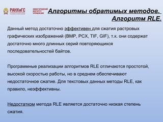 Алгоритмы обратимых методов. 
Алгоритм RLE. 
Данный метод достаточно эффективен для сжатия растровых 
графических изображений (BMP, PCX, TIF, GIF), т.к. они содержат 
достаточно много длинных серий повторяющихся 
последовательностей байтов. 
Программные реализации алгоритмов RLE отличаются простотой, 
высокой скоростью работы, но в среднем обеспечивают 
недостаточное сжатие. Для текстовых данных методы RLE, как 
правило, неэффективны. 
Недостатком метода RLE является достаточно низкая степень 
сжатия. 
 