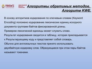 Алгоритмы обратимых методов. 
Алгоритм KWE. 
В основу алгоритмов кодирования по ключевым словам (Keyword 
Encoding) положено кодирование лексических единиц исходного 
документа группами байтов фиксированной длины. 
Примером лексической единицы может служить слово. 
Результат кодирования сводится в таблицу, которая прикладывается 
к Результирующему коду и представляет собой словарь. 
Обычно для англоязычных текстов принято использовать 
двухбайтную кодировку слов. Образующиеся при этом пары байтов 
называют токенами. 
 