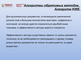 Алгоритмы обратимых методов. 
Алгоритм KWE. 
Для русскоязычных документов, отличающихся увеличенной 
длиной слов и большим количеством приставок, суффиксов и 
окончаний, не всегда удается ограничиться двухбайтными 
токенами, и эффективность метода заметно снижается. 
Эффективность метода существенно зависит от длины документа, 
поскольку из-за необходимости прикладывать к архиву словарь 
длина кратких документов не только не уменьшается, но даже 
возрастает. 
 
