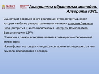 Алгоритмы обратимых методов. 
Алгоритм KWE. 
Существует довольно много реализаций этого алгоритма, среди 
которых наиболее распространенными являются алгоритм Лемпеля- 
Зива (алгоритм LZ) и его модификация - алгоритм Лемпеля-Зива- 
Велча (алгоритм LZW). 
Словарем в данном алгоритме является потенциально бесконечный 
список фраз. 
Новая фраза, состоящая из индекса совпадения и следующего за ним 
символа, прибавляется в словарь. 
 