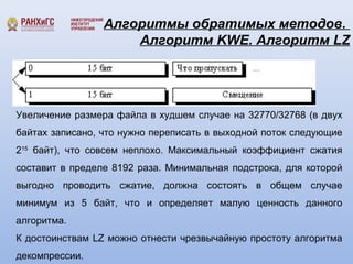 Алгоритмы обратимых методов. 
Алгоритм KWE. Алгоритм LZ 
Увеличение размера файла в худшем случае на 32770/32768 (в двух 
байтах записано, что нужно переписать в выходной поток следующие 
215 байт), что совсем неплохо. Максимальный коэффициент сжатия 
составит в пределе 8192 раза. Минимальная подстрока, для которой 
выгодно проводить сжатие, должна состоять в общем случае 
минимум из 5 байт, что и определяет малую ценность данного 
алгоритма. 
К достоинствам LZ можно отнести чрезвычайную простоту алгоритма 
декомпрессии. 
 