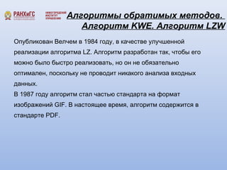 Алгоритмы обратимых методов. 
Алгоритм KWE. Алгоритм LZW 
Опубликован Велчем в 1984 году, в качестве улучшенной 
реализации алгоритма LZ. Алгоритм разработан так, чтобы его 
можно было быстро реализовать, но он не обязательно 
оптимален, поскольку не проводит никакого анализа входных 
данных. 
В 1987 году алгоритм стал частью стандарта на формат 
изображений GIF. В настоящее время, алгоритм содержится в 
стандарте PDF. 
 
