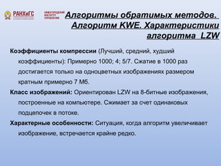 Алгоритмы обратимых методов. 
Алгоритм KWE. Характеристики 
алгоритма LZW 
Коэффициенты компрессии (Лучший, средний, худший 
коэффициенты): Примерно 1000; 4; 5/7. Сжатие в 1000 раз 
достигается только на одноцветных изображениях размером 
кратным примерно 7 Мб. 
Класс изображений: Ориентирован LZW на 8-битные изображения, 
построенные на компьютере. Сжимает за счет одинаковых 
подцепочек в потоке. 
Характерные особенности: Ситуация, когда алгоритм увеличивает 
изображение, встречается крайне редко. 
 