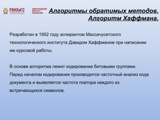 Алгоритмы обратимых методов. 
Алгоритм Хаффмана. 
Разработан в 1952 году аспирантом Массачусетского 
технологического института Дэвидом Хаффманом при написании 
им курсовой работы. 
В основе алгоритма лежит кодирование битовыми группами. 
Перед началом кодирования производится частотный анализ кода 
документа и выявляется частота повтора каждого из 
встречающихся символов. 
 