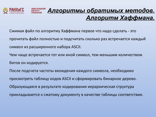 Алгоритмы обратимых методов. 
Алгоритм Хаффмана. 
Сжимая файл по алгоритму Хаффмана первое что надо сделать - это 
прочитать файл полностью и подсчитать сколько раз встречается каждый 
символ из расширенного набора ASCII. 
Чем чаще встречается тот или иной символ, тем меньшим количеством 
битов он кодируется. 
После подсчета частоты вхождения каждого символа, необходимо 
просмотреть таблицу кодов ASCII и сформировать бинарное дерево. 
Образующаяся в результате кодирования иерархическая структура 
прикладывается к сжатому документу в качестве таблицы соответствия. 
 
