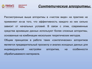 Синтетические алгоритмы. 
Рассмотренные выше алгоритмы в «чистом виде» на практике не 
применяют из-за того, что эффективность каждого из них сильно 
зависит от начальных условий. В связи с этим, современные 
средства архивации данных используют более сложные алгоритмы, 
основанные на комбинации нескольких теоретических методов. 
Общим принципом в работе таких «синтетических» алгоритмов 
является предварительный просмотр и анализ исходных данных для 
индивидуальной настройки алгоритма, на особенности 
обрабатываемого материала. 
