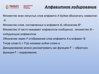 Алфавитное кодирование 
Множество всех непустых слов алфавита A будем обозначать символом 
A*. 
Множество слов, составленных в алфавите B, обозначим B*. 
Множество A часто называют алфавитом сообщений, множество В – 
кодирующим алфавитом. 
Обозначим через F отображение слов алфавита А в алфавит В. 
Тогда слово b = F(a) назовем кодом слова а. 
Декодирование можно рассматривать как функцию F-1 – обратную 
функции F – кодированию. 
 