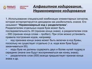 Алфавитное кодирование. 
Неравномерное кодирование 
1. Использование специальной комбинации элементарных сигналов, 
которая интерпретируется декодером как разделитель знаков. Его 
называют “Неравномерный код с разделителем”. 
Разделителем отдельных кодов букв может быть 
последовательность 00 (признак конца знака), а разделителем слов 
– 000 (признак конца слова – пробел). При этом можно установить 
правила построения кодов, например: 
~ код признака конца знака может быть включен в код буквы, 
поскольку не существует отдельно (т.е. кода всех букв будут 
заканчиваться 00); 
~ коды букв не должны содержать двух и более нулей подряд в 
середине (иначе они будут восприниматься как конец знака); 
~ разделителю слов (000) всегда предшествует признак конца 
знака и др. 
 