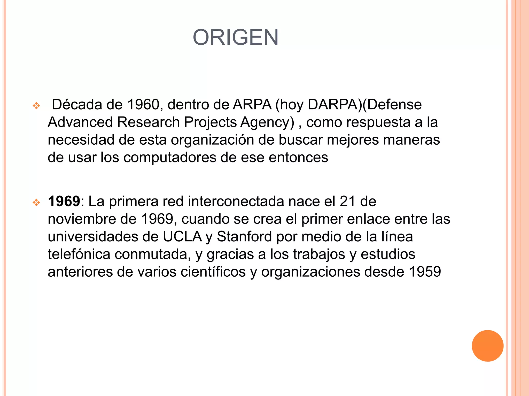 ORIGEN 
 Década de 1960, dentro de ARPA (hoy DARPA)(Defense 
Advanced Research Projects Agency) , como respuesta a la 
necesidad de esta organización de buscar mejores maneras 
de usar los computadores de ese entonces 
 1969: La primera red interconectada nace el 21 de 
noviembre de 1969, cuando se crea el primer enlace entre las 
universidades de UCLA y Stanford por medio de la línea 
telefónica conmutada, y gracias a los trabajos y estudios 
anteriores de varios científicos y organizaciones desde 1959 
 