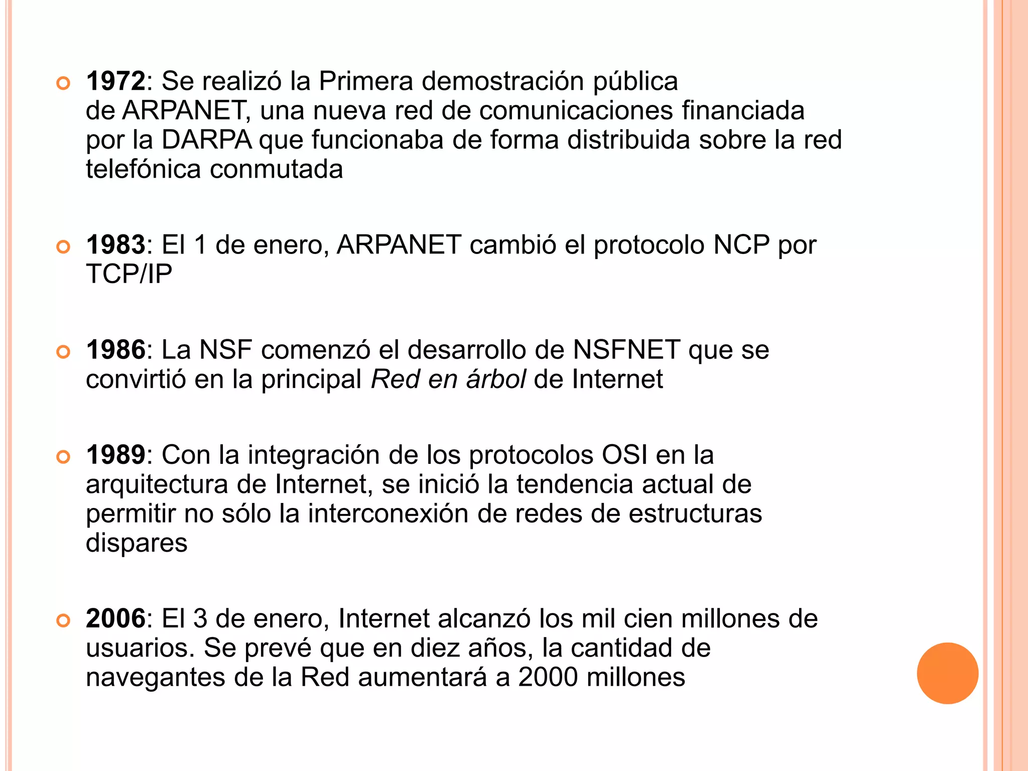  1972: Se realizó la Primera demostración pública 
de ARPANET, una nueva red de comunicaciones financiada 
por la DARPA que funcionaba de forma distribuida sobre la red 
telefónica conmutada 
 1983: El 1 de enero, ARPANET cambió el protocolo NCP por 
TCP/IP 
 1986: La NSF comenzó el desarrollo de NSFNET que se 
convirtió en la principal Red en árbol de Internet 
 1989: Con la integración de los protocolos OSI en la 
arquitectura de Internet, se inició la tendencia actual de 
permitir no sólo la interconexión de redes de estructuras 
dispares 
 2006: El 3 de enero, Internet alcanzó los mil cien millones de 
usuarios. Se prevé que en diez años, la cantidad de 
navegantes de la Red aumentará a 2000 millones 
 