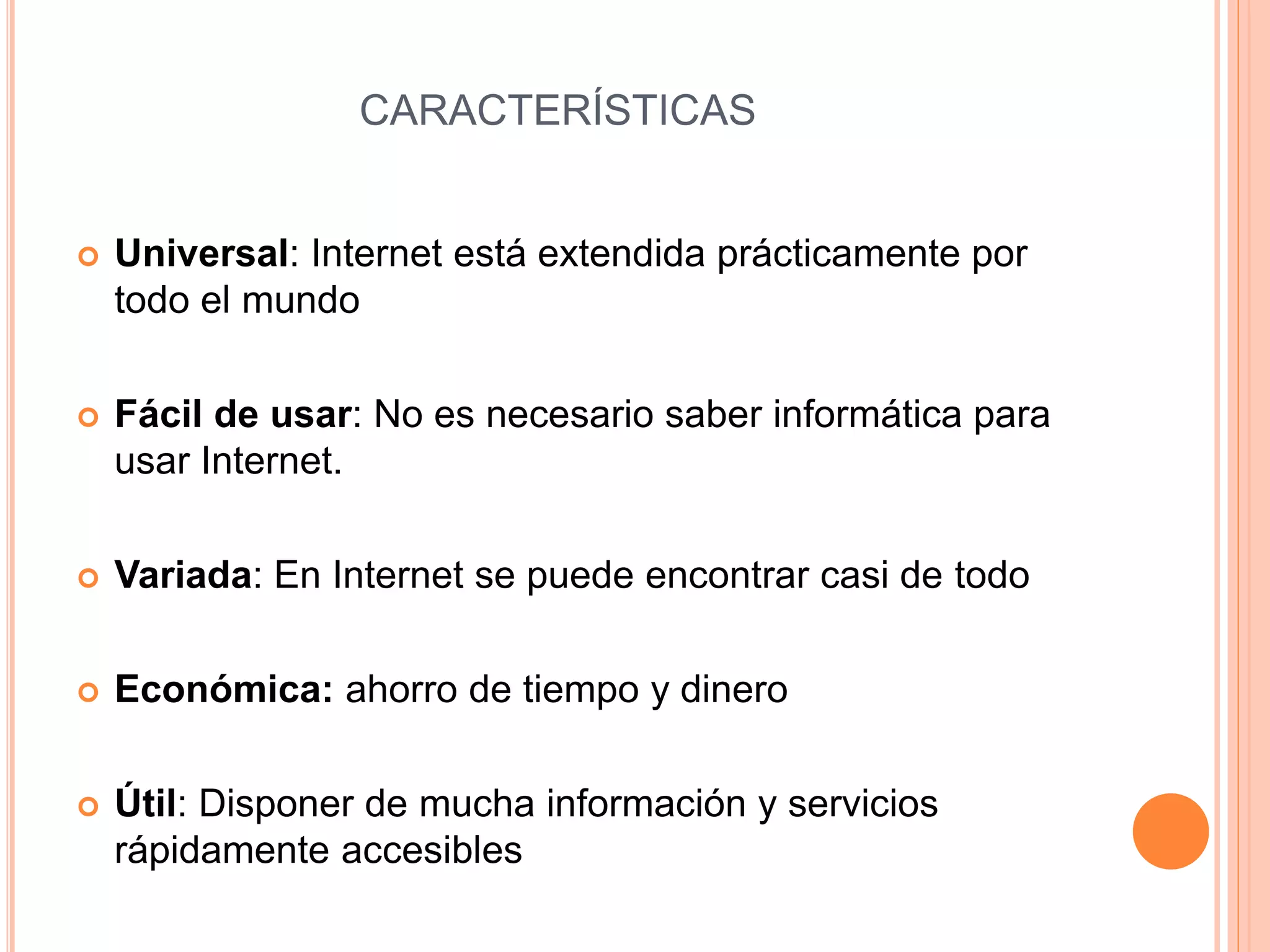 CARACTERÍSTICAS 
 Universal: Internet está extendida prácticamente por 
todo el mundo 
 Fácil de usar: No es necesario saber informática para 
usar Internet. 
 Variada: En Internet se puede encontrar casi de todo 
 Económica: ahorro de tiempo y dinero 
 Útil: Disponer de mucha información y servicios 
rápidamente accesibles 
 