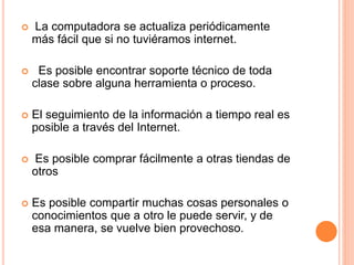  La computadora se actualiza periódicamente 
más fácil que si no tuviéramos internet. 
 Es posible encontrar soporte técnico de toda 
clase sobre alguna herramienta o proceso. 
 El seguimiento de la información a tiempo real es 
posible a través del Internet. 
 Es posible comprar fácilmente a otras tiendas de 
otros 
 Es posible compartir muchas cosas personales o 
conocimientos que a otro le puede servir, y de 
esa manera, se vuelve bien provechoso. 
 