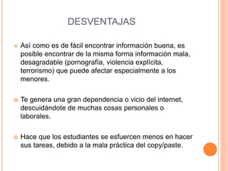 DESVENTAJAS 
 Así como es de fácil encontrar información buena, es 
posible encontrar de la misma forma información mala, 
desagradable (pornografía, violencia explícita, 
terrorismo) que puede afectar especialmente a los 
menores. 
 Te genera una gran dependencia o vicio del internet, 
descuidándote de muchas cosas personales o 
laborales. 
 Hace que los estudiantes se esfuercen menos en hacer 
sus tareas, debido a la mala práctica del copy/paste. 
 