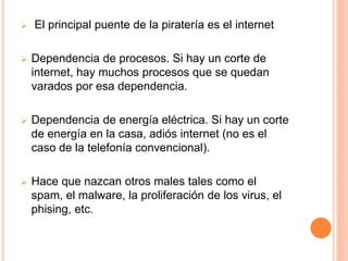  El principal puente de la piratería es el internet 
 Dependencia de procesos. Si hay un corte de 
internet, hay muchos procesos que se quedan 
varados por esa dependencia. 
 Dependencia de energía eléctrica. Si hay un corte 
de energía en la casa, adiós internet (no es el 
caso de la telefonía convencional). 
 Hace que nazcan otros males tales como el 
spam, el malware, la proliferación de los virus, el 
phising, etc. 
 